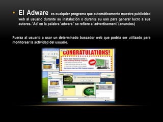 • El Adware es cualquier programa que automáticamente muestra publicidad
web al usuario durante su instalación o durante su uso para generar lucro a sus
autores. 'Ad' en la palabra 'adware.' se refiere a 'advertisement' (anuncios)
Fuerza al usuario a usar un determinado buscador web que podría ser utilizado para
monitorear la actividad del usuario.
 