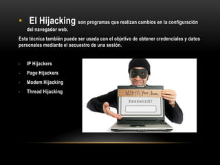 • El Hijacking son programas que realizan cambios en la configuración
del navegador web.
Esta técnica también puede ser usada con el objetivo de obtener credenciales y datos
personales mediante el secuestro de una sesión.
- IP Hijackers
- Page Hijackers
- Modem Hijacking
- Thread Hijacking
 