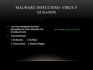 MALWARE INFECCIOSO: VIRUS Y
GUSANOS
 Los virus reemplazan Archivos
ejecutables por otros infectados con
el código de este.
 Funcionamiento:
1. Se Ejecuta. 2. Se Aloja.
3. Toma Control. 3. Añade el Código.
 