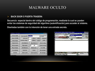MALWARE OCULTO
 BACK DOOR O PUERTA TRASERA
Secuencia especial dentro del código de programación, mediante la cual se pueden
evitar los sistemas de seguridad del algoritmo (autentificación) para acceder al sistema.
Diseñadas también con la intención de tener una entrada secreta.
 