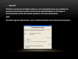  ROOTKIT
Permite un acceso de privilegio continuo a una computadora pero que mantiene su
presencia activamente oculta al control de los administradores al corromper el
funcionamiento normal del sistema operativo o de otras aplicaciones.
USO:
Esconder algunas aplicaciones, usar el sistema atacado como «base de operaciones».
 
