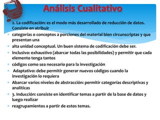  2. La codificación: es el modo más desarrollado de reducción de datos.
Consiste en atribuir
 categorías o conceptos a porciones del material bien circunscriptas y que
presentan una
 alta unidad conceptual. Un buen sistema de codificación debe ser.
 Inclusivo: exhaustivo (abarcar todas las posibilidades) y permitir que cada
elemento tenga tantos
 códigos como sea necesario para la investigación
 Adaptativo: debe permitir generar nuevos códigos cuando la
investigación lo requiera
 Abarcar varios niveles de abstracción: permitir categorías descriptivas y
analíticas
 3. Inducción: consiste en identificar temas a partir de la base de datos y
luego realizar
 reagrupamientos a partir de estos temas.
Análisis Cualitativo
 