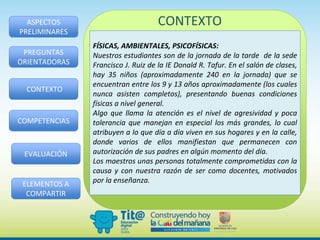 ASPECTOS
PRELIMINARES
PREGUNTAS
ORIENTADORAS
CONTEXTO
COMPETENCIAS
EVALUACIÓN
ELEMENTOS A
COMPARTIR
CONTEXTO
FÍSICAS, AMBIENTALES, PSICOFÍSICAS:
Nuestros estudiantes son de la jornada de la tarde de la sede
Francisco J. Ruiz de la IE Donald R. Tafur. En el salón de clases,
hay 35 niños (aproximadamente 240 en la jornada) que se
encuentran entre los 9 y 13 años aproximadamente (los cuales
nunca asisten completos), presentando buenas condiciones
físicas a nivel general.
Algo que llama la atención es el nivel de agresividad y poca
tolerancia que manejan en especial los más grandes, lo cual
atribuyen a lo que día a día viven en sus hogares y en la calle,
donde varios de ellos manifiestan que permanecen con
autorización de sus padres en algún momento del día.
Los maestros unas personas totalmente comprometidas con la
causa y con nuestra razón de ser como docentes, motivados
por la enseñanza.
 