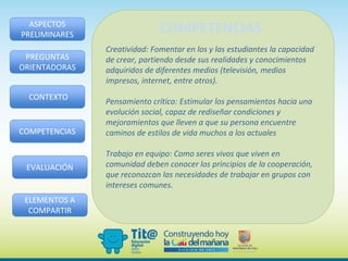 Creatividad: Fomentar en los y las estudiantes la capacidad
de crear, partiendo desde sus realidades y conocimientos
adquiridos de diferentes medios (televisión, medios
impresos, internet, entre otros).
Pensamiento crítico: Estimular los pensamientos hacia una
evolución social, capaz de rediseñar condiciones y
mejoramientos que lleven a que su persona encuentre
caminos de estilos de vida muchos a los actuales
Trabajo en equipo: Como seres vivos que viven en
comunidad deben conocer los principios de la cooperación,
que reconozcan las necesidades de trabajar en grupos con
intereses comunes.
ASPECTOS
PRELIMINARES
PREGUNTAS
ORIENTADORAS
CONTEXTO
COMPETENCIAS
EVALUACIÓN
ELEMENTOS A
COMPARTIR
COMPETENCIAS
 