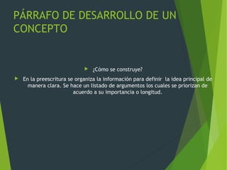 PÁRRAFO DE DESARROLLO DE UN
CONCEPTO
 ¿Cómo se construye?
 En la preescritura se organiza la información para definir la idea principal de
manera clara. Se hace un listado de argumentos los cuales se priorizan de
acuerdo a su importancia o longitud.
 