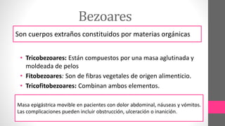 Bezoares
Son cuerpos extraños constituidos por materias orgánicas
• Tricobezoares: Están compuestos por una masa aglutinada y
moldeada de pelos
• Fitobezoares: Son de fibras vegetales de origen alimenticio.
• Tricofitobezoares: Combinan ambos elementos.
Masa epigástrica movible en pacientes con dolor abdominal, náuseas y vómitos.
Las complicaciones pueden incluir obstrucción, ulceración o inanición.
 