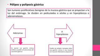 • Pólipos y poliposis gástrica
Son tumores proliferativos benignos de la mucosa gástrica que se proyectan a la
luz del estómago. Se dividen en pediculados o sésiles y en hiperplásicos o
adenomatosos.
Adenomas
P.
hiperplásicos
Se asocian con gastritis crónica
atrófica y pueden ser precursores del
carcinoma gástrico
Pueden ser aislados o grupales sobre
una gastritis crónica o una mucosa
con reacción inflamatoria subyacente
 