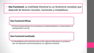 • Ileo Funcional: La motilidad intestinal es un fenómeno complejo que
depende de factores neurales, humorales y metabólicos.
Ileo Funcional Difuso
•Peritonitis generalizada, los traumatismos vertebromedulares, la enterocolitis y el
postoperatorio normal.
Ileo Funcional Localizado
•La Seudoobstrucción intestinal como el íleo regional inflamatorio se producen
por una alteración motora localizada en un segmento intestinal
 