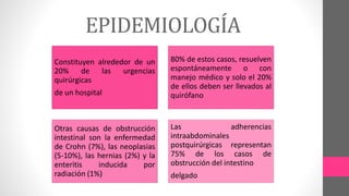 EPIDEMIOLOGÍA
Constituyen alrededor de un
20% de las urgencias
quirúrgicas
de un hospital
80% de estos casos, resuelven
espontáneamente o con
manejo médico y solo el 20%
de ellos deben ser llevados al
quirófano
Otras causas de obstrucción
intestinal son la enfermedad
de Crohn (7%), las neoplasias
(5-10%), las hernias (2%) y la
enteritis inducida por
radiación (1%)
Las adherencias
intraabdominales
postquirúrgicas representan
75% de los casos de
obstrucción del intestino
delgado
 