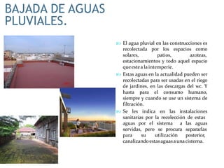 BAJADA DE AGUAS
PLUVIALES.
 El agua pluvial en las construcciones es
recolectada por los espacios como
solares, patios, azoteas,
estacionamientos y todo aquel espacio
queestea la intemperie.
 Estas aguas en la actualidad pueden ser
recolectadas para ser usadas en el riego
de jardines, en las descargas del wc. Y
hasta para el consumo humano,
siempre y cuando se use un sistema de
filtración.
 Se les indica en las instalaciones
sanitarias por la recolección de estas
aguas por el sistema a
servidas, pero se procura
para su utilización
las aguas
separarlas
posterior,
canalizandoestasaguasa unacisterna.
 