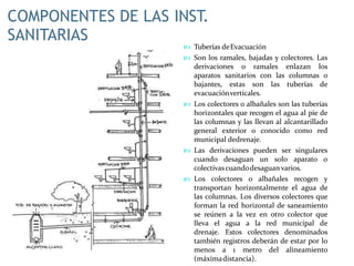COMPONENTES DE LAS INST.
SANITARIAS
 Tuberías deEvacuación
 Son los ramales, bajadas y colectores. Las
derivaciones o ramales enlazan los
aparatos sanitarios con las columnas o
bajantes, estas son las tuberías de
evacuaciónverticales.
 Los colectores o albañales son las tuberías
horizontales que recogen el agua al pie de
las columnas y las llevan al alcantarillado
general exterior o conocido como red
municipal dedrenaje.
 Las derivaciones pueden ser singulares
cuando desaguan un solo aparato o
colectivascuandodesaguan varios.
 Los colectores o albañales recogen y
transportan horizontalmente el agua de
las columnas. Los diversos colectores que
forman la red horizontal de saneamiento
se reúnen a la vez en otro colector que
lleva el agua a la red municipal de
drenaje. Estos colectores denominados
también registros deberán de estar por lo
menos a 1 metro del alineamiento
(máximadistancia).
 