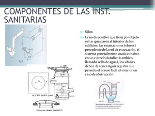 COMPONENTES DE LAS INST.
SANITARIAS
 Sifón
 Es un dispositivo que tieneporobjeto
evitar que pasen al interior de los
edificios, las emanaciones (olores)
procedentede la red de evacuación, el
sistema generalmente usado consiste
en un cierre hidráulico (también
llamado sello de agua), los sifones
deben de tener algún registro que
permita el acceso fácil al interior en
caso deobstrucción.
 