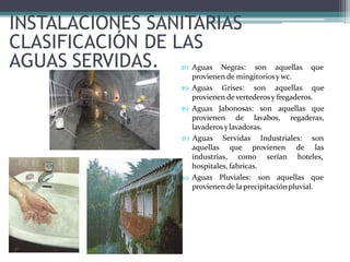 INSTALACIONES SANITARIAS
CLASIFICACIÓN DE LAS
AGUAS SERVIDAS.  Aguas Negras: son aquellas que
provienen de mingitoriosy wc.
 Aguas Grises: son aquellas que
provienen devertederosy fregaderos.
 Aguas Jabonosas: son aquellas que
provienen de lavabos, regaderas,
lavaderos ylavadoras.
 Aguas Servidas Industriales: son
lasaquellas que provienen de
industrias, como serían hoteles,

hospitales, fabricas.
Aguas Pluviales: son aquellas que
provienen de laprecipitaciónpluvial.
 