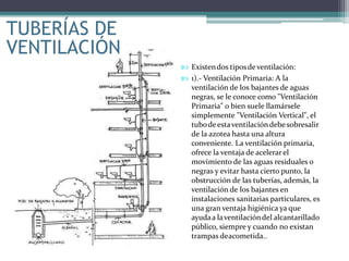 TUBERÍAS DE
VENTILACIÓN
 Existendos tiposdeventilación:
 1).- Ventilación Primaria: A la
ventilación de los bajantes de aguas
negras, se le conoce como "Ventilación
Primaria" o bien suele llamársele
simplemente "Ventilación Vertical", el
tubodeestaventilacióndebesobresalir
de la azotea hasta una altura
conveniente. La ventilación primaria,
ofrece la ventaja de acelerar el
movimiento de las aguas residuales o
negras y evitar hasta cierto punto, la
obstrucción de las tuberías, además, la
ventilación de los bajantes en
instalaciones sanitarias particulares, es
una gran ventaja higiénica ya que
ayudaa laventilacióndel alcantarillado
público, siempre y cuando no existan
trampas deacometida..
 
