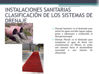 INSTALACIONES SANITARIAS
CLASIFICACIÓN DE LOS SISTEMAS DE
DRENAJE
 Drenaje Sanitario: es el destinado para
retirar las aguas servidas (aguas negras,
grises y jabonosas) y conducirlas al
drenajemunicipal.
 Drenaje Pluvial: es el destinado para
transportar el agua de lluvia (sin
contaminantes en México no existe
este sistema) hacia el alcantarillado
municipal o aun sistema de
almacenaje.
 