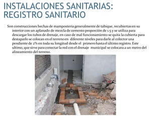 INSTALACIONES SANITARIAS:
REGISTRO SANITARIO
Son construcciones hechas de mampostería generalmente de tabique, recubiertas en su
interior con un aplanado de mezcla de cemento proporción de 1.5 y se utiliza para
descargar los tubos de drenaje, en caso de mal funcionamiento se quita la cubierta para
destaparlo se colocan en el terrenoen diferente niveles para darle al colector una
pendiente de 2% en toda su longitud desde el primerohastael último registro. Este
ultimo, quesirve paraconectar la red con el drenaje municipal se colocara a un metro del
alineamiento del terreno.
 