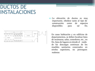 DUCTOS DE
INSTALACIONES
 La ubicación de ductos es muy
importante, obedece tanto al tipo de
construcción
disponibles
como de espacios
para tal fin.
En casas habitación y en edificios de
departamentos, se deben localizar lejos
de recámaras, salas, comedores, etc., en
fin, lejos de lugares en donde el ruido
descargas continuas de los
ensanitarios conectados
superiores, no provoquen
malestar.
de las
muebles
niveles
 