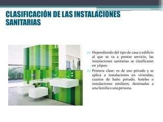 CLASIFICACIÓN DE LASINSTALACIONES
SANITARIAS
 Dependiendo del tipo de casa o edificio
al que se va a prestar servicio, las
instalaciones sanitarias se clasificaran
en 3tipos:
 Primera clase: es de uso privado y se
aplica a instalaciones en viviendas,
cuartos de baño privado, hoteles o
instalaciones similares, destinadas a
una familiao una persona.
 
