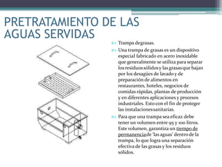  Trampa degrasas.
 Una trampa de grasas es un dispositivo
especial fabricado en acero inoxidable
que generalmente se utiliza para separar
los residuossólidosy lasgrasasque bajan
por los desagües de lavado y de
preparación de alimentos en
restaurantes, hoteles, negocios de
comidas rápidas, plantas de producción
y en diferentes aplicaciones y procesos
industriales. Esto con el fin de proteger
las instalacionessanitarias.
 Para que una trampa sea eficaz debe
tener un volumen entre 95 y 100 litros.
Este volumen, garantiza un tiempo de
permanenciade ‘las aguas’ dentrode la
trampa, lo que logra una separación
efectiva de las grasas y los residuos
sólidos.
PRETRATAMIENTO DE LAS
AGUAS SERVIDAS
 
