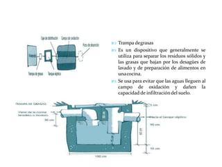  Trampa degrasas
 Es un dispositivo que generalmente se
utiliza para separar los residuos sólidos y
las grasas que bajan por los desagües de
lavado y de preparación de alimentos en
unacocina.
 Se usa para evitar que las aguas lleguen al
campo de oxidación y dañen la
capacidad de infiltracióndel suelo.
 