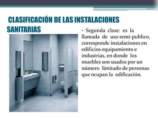 • Segunda clase: es la
llamada de uso semi-publico,
corresponde instalaciones en
edificios equipamiento e
industrias, en donde los
muebles son usados por un
número limitado de personas
que ocupan la edificación.
CLASIFICACIÓN DE LASINSTALACIONES
SANITARIAS
 