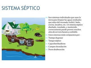 SISTEMA SÉPTICO
 Son sistemas individuales que usan la
tierra para limpiar las aguas residuales
que salen del excusado (toilet), baño,
cocina, lavadora, etc. Un sistemaséptico
diseñado, instalado, y mantenido
correctamente puede proveer muchos
añosde servicio baratoyconfiable.
 Estossistemasestán compuestos por:
 Trampa degrasas
 Tanqueséptico
 Cajasdistribuidoras
 Campos deoxidación
 Pozos deabsorción
 
