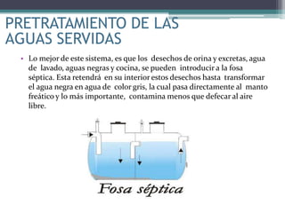 • Lo mejor de este sistema, es que los desechos de orina y excretas, agua
de lavado, aguas negras y cocina, se pueden introducir a la fosa
séptica. Esta retendrá en su interior estos desechos hasta transformar
el agua negra en agua de color gris, la cual pasa directamente al manto
freático y lo más importante, contamina menos que defecar al aire
libre.
PRETRATAMIENTO DE LAS
AGUAS SERVIDAS
 