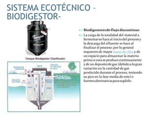  Biodigestoresde flujodiscontinuo
 La carga de la totalidad del material a
fermentarse haceal iniciodel procesoy
la descarga del efluente se hace al
finalizar el proceso; por lo general
requieren de mayor mano de obra y de
un espacio para almacenar la materia
primasi estase producecontinuamente
yde un depositodegas (debidoa lagran
variación en la cantidad de gas
producido durante el proceso, teniendo
su pico en la fase media de este) o
fuentesalternativasparasuplirlo.
SISTEMA ECOTÉCNICO –
BIODIGESTOR-
 