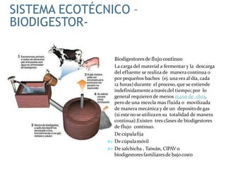  Biodigestoresde flujo continuo
 La carga del material a fermentar y la descarga
del efluente se realiza de manera continua o
por pequeños baches (ej. unavez al día, cada
12 horas) durante el proceso, que se extiende
indefinidamentea travésdel tiempo; por lo
general requieren de menos mano de obra,
pero de una mezcla mas fluida o movilizada
de manera mecánica y de un depositodegas
(si este no se utilizaen su totalidad de manera
continua).Existen tres clases de biodigestores
de flujo continuo.
 De cúpulafija
 De cúpulamóvil
 De salchicha , Taiwán, CIPAV o
biodigestoresfamiliaresde bajocosto
SISTEMA ECOTÉCNICO –
BIODIGESTOR-
 
