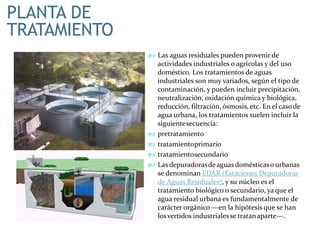 PLANTA DE
TRATAMIENTO
 Las aguas residuales pueden provenir de
actividades industriales o agrícolas y del uso
doméstico. Los tratamientos de aguas
industriales son muy variados, según el tipo de
contaminación, y pueden incluir precipitación,
neutralización, oxidación química y biológica,
reducción, filtración, ósmosis, etc. En el casode
agua urbana, los tratamientos suelen incluir la
siguientesecuencia:
 pretratamiento
 tratamientoprimario
 tratamientosecundario
 Las depuradorasdeaguas domésticaso urbanas
se denominan EDAR (Estaciones Depuradoras
de Aguas Residuales), y su núcleo es el
tratamiento biológico o secundario, ya que el
agua residual urbana es fundamentalmente de
carácter orgánico —en la hipótesis que se han
losvertidos industrialesse tratanaparte—.
 