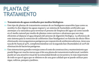  Tratamientodeaguas residualespor medios biológicos
 Este tipo de plantas de tratamiento constan de un biodigestor anaerobio (que como su
nombre lo dice digiere las aguas negras) y un sistema de humedales artificiales que
asemejan a la naturaleza para terminar el proceso de limpieza del agua tal como sucede
en el medio natural por medio de plantas como carrizos o alcatraces que son muy
eficientes al depurar el agua después del proceso de digestión biológica. La eficiencia de
este sistema para la remoción de coliformes (fase biodigestor) en función de efecto filtro
eliminando microorganismospatógenos porexposiciónde ambientesadversos, tiene una
tazade 80 hastaal 90%, complementándosecon la segunda fase (humedales) al 100% de
eliminaciónde bacteriaspatógenas.
 Estesistematienegrandesventajascomo el costode construccióny mantenimientoque
puede llegarser mucho menorque el de una plantade tratamientotradicional, también
puedeser una atractivovisual de la comunidad donde seencuentrey lo más importante
de todo es que el agua que se obtiene es de una gran calidad que se puede utilizar para
regar, cultivos, parques yjardines.
PLANTA DE
TRATAMIENTO
 