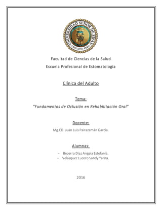 Facultad de Ciencias de la Salud
Escuela Profesional de Estomatología
Clínica del Adulto
Tema:
“Fundamentos de Oclusión en Rehabilitación Oral”
Docente:
Mg.CD. Juan Luis Pairazamán García.
Alumnas:
- Becerra Díaz Angela Estefania.
- Velásquez Lucero Sandy Yarira.
2016
 