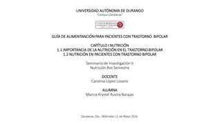 UNIVERSIDAD AUTÓNOMA DE DURANGO
“Campus Zacatecas”
GUÍA DE ALIMENTANCIÓN PARA PACIENTES CON TRASTORNO BIPOLAR
CAPÍTULO I NUTRICIÓN
1.1 IMPORTANCIA DE LA NUTRICIÓN EN EL TRASTORNO BIPOLAR
1.2 NUTRICIÓN EN PACIENTES CON TRASTORNO BIPOLAR
Seminario de Investigación II
Nutrición 8vo Semestre
DOCENTE
Carolina López Lozano
ALUMNA
Marcia Krystel Ruvira Barajas
Zacatecas, Zac., Miércoles 11 de Mayo 2016.
 