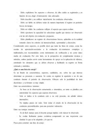 · Debe explicitarse los aspectos a observar, de ellos cuáles se registrarán y en
función de eso, elegir el instrumento más adecuado.
· Debe describir y no calificar inicialmente las conductas observadas.
· Debe ser fiable: no debiera variar de manera importante el registro en períodos
breves de tiempo.
· Debe ser válida: las conductas reflejan el aspecto que espero evaluar.
· Debe ejercitarse la capacidad de seleccionar aquello que merece ser observado
a la luz del objetivo de evaluación propuesto.
· Debe planificarse un registro de observaciones breves, aplicables en la realidad
teniendo claros los criterios de intencionalidad, oportunidad y discreción.
Considerando estos aspectos, es posible decir que tanto las listas de cotejo, como las
escalas de apreciación asociadas a la evaluación de constructos complejos y
multivariados, son recomendadas como instrumentos de verificación y no como único
medio de evaluación. Por otro lado, en la perspectiva de complementar técnicas y
métodos, ambas pueden servir como herramientas de apoyo en la aplicación de rúbricas,
orientando los elementos que se deben observar y facilitando su registro en forma
ordenada y metódica.
¿Qué es una lista de cotejo?
Es un listado de características, aspectos, cualidades, etc. sobre las que interesa
determinar su presencia o ausencia. Se centra en registrar la aparición o no de una
conducta durante el período de observación. Ofrecen solo la posibilidad de ítem
dicotómico y su formato es muy simple.
Entre sus características tenemos:
· Se basa en la observación estructurada o sistemática, en tanto se planifica con
anterioridad los aspectos que esperan observarse.
· Solo se indica si la conducta está o no está presente, sin admitir valores
intermedios.
· No implica juicios de valor. Solo reúne el estado de la observación de las
conductas preestablecidas para una posterior valoración.
Entre sus ventajas tenemos:
· Es de fácil manejo para el docente porque implica solo marcar lo observado.
· Se evalúa fácilmente pautas evolutivas comparando en una trayectoria con
claridad lo que se ha adquirido y lo que no.
Pasos para construir una lista de cotejo:
 