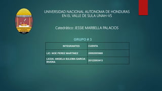 GRUPO # 3
UNIVERSIDAD NACIONAL AUTONOMA DE HONDURAS
EN EL VALLE DE SULA UNAH-VS
Catedrático: JESSIE MARBELLA PALACIOS
INTEGRANTES CUENTA
LIC: NOE PEREZ MARTINEZ 20092005669
LICDA: ANGELA SULEMA GARCIA
RIVERA
20122003413
 