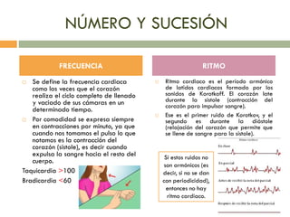 NÚMERO Y SUCESIÓN
 Se define la frecuencia cardiaca
como las veces que el corazón
realiza el ciclo completo de llenado
y vaciado de sus cámaras en un
determinado tiempo.
 Por comodidad se expresa siempre
en contracciones por minuto, ya que
cuando nos tomamos el pulso lo que
notamos es la contracción del
corazón (sístole), es decir cuando
expulsa la sangre hacia el resto del
cuerpo.
Taquicardia >100
Bradicardia <60
 Ritmo cardiaco es el período armónico
de latidos cardiacos formado por los
sonidos de Korotkoff. El corazón late
durante la sístole (contracción del
corazón para impulsar sangre).
 Ese es el primer ruido de Korotkov, y el
segundo es durante la diástole
(relajación del corazón que permite que
se llene de sangre para la sístole).
FRECUENCIA RITMO
Si estos ruidos no
son armónicos (es
decir, si no se dan
con periodicidad),
entonces no hay
ritmo cardiaco.
 
