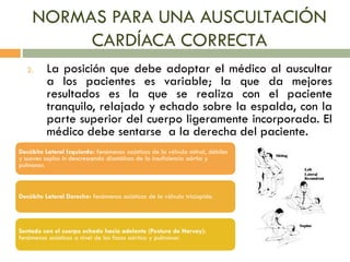 NORMAS PARA UNA AUSCULTACIÓN
CARDÍACA CORRECTA
2. La posición que debe adoptar el médico al auscultar
a los pacientes es variable; la que da mejores
resultados es la que se realiza con el paciente
tranquilo, relajado y echado sobre la espalda, con la
parte superior del cuerpo ligeramente incorporada. El
médico debe sentarse a la derecha del paciente.
Decúbito Lateral Izquierdo: fenómenos acústicos de la válvula mitral, débiles
y suaves soplos in descrescendo diastólicos de la insuficiencia aórtia y
pulmonar.
Decúbito Lateral Derecho: fenómenos acústicos de la válvula tricúspide.
Sentado con el cuerpo echado hacia adelante (Postura de Harvey):
fenómenos acústicos a nivel de los focos aórtico y pulmonar.
 