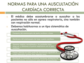 NORMAS PARA UNA AUSCULTACIÓN
CARDÍACA CORRECTA
3. El médico debe acostumbrarse a auscultar a los
pacientes no sólo en apnea respiratoria, sino también
con respiración normal.
4. Debemos habituarnos a un tipo sistemático de
auscultación.
Campana del estetoscopio: de punta cardíaca a base.
Membrana del estetoscopio: de base a punta cardíaca.
Hacemos respirar normalmente a los pacientes para
observar y relacionar el patrón respiratorio con el tono
cardíaco.
Prestar atención en cada punto de auscultación siguiendo un
orden sistemático (primer tono, segundo tono).
Estudiando la intensidad, el punctum maximum, existencias de
desdoblamientos, extratonos en cada punto de auscultación.
 