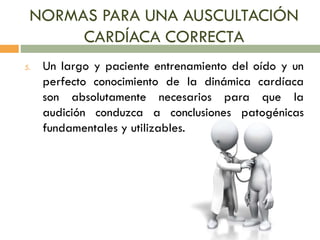 NORMAS PARA UNA AUSCULTACIÓN
CARDÍACA CORRECTA
5. Un largo y paciente entrenamiento del oído y un
perfecto conocimiento de la dinámica cardíaca
son absolutamente necesarios para que la
audición conduzca a conclusiones patogénicas
fundamentales y utilizables.
 