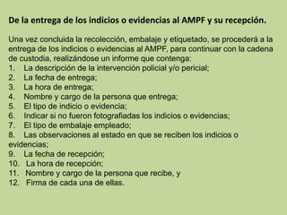 De la entrega de los indicios o evidencias al AMPF y su recepción.
Una vez concluida la recolección, embalaje y etiquetado, se procederá a la
entrega de los indicios o evidencias al AMPF, para continuar con la cadena
de custodia, realizándose un informe que contenga:
1. La descripción de la intervención policial y/o pericial;
2. La fecha de entrega;
3. La hora de entrega;
4. Nombre y cargo de la persona que entrega;
5. El tipo de indicio o evidencia;
6. Indicar si no fueron fotografiadas los indicios o evidencias;
7. El tipo de embalaje empleado;
8. Las observaciones al estado en que se reciben los indicios o
evidencias;
9. La fecha de recepción;
10. La hora de recepción;
11. Nombre y cargo de la persona que recibe, y
12. Firma de cada una de ellas.
 
