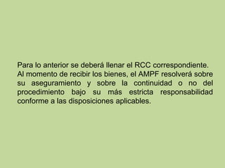 Para lo anterior se deberá llenar el RCC correspondiente.
Al momento de recibir los bienes, el AMPF resolverá sobre
su aseguramiento y sobre la continuidad o no del
procedimiento bajo su más estricta responsabilidad
conforme a las disposiciones aplicables.
 