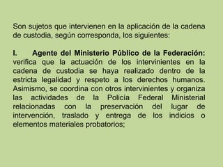 Son sujetos que intervienen en la aplicación de la cadena
de custodia, según corresponda, los siguientes:
I. Agente del Ministerio Público de la Federación:
verifica que la actuación de los intervinientes en la
cadena de custodia se haya realizado dentro de la
estricta legalidad y respeto a los derechos humanos.
Asimismo, se coordina con otros intervinientes y organiza
las actividades de la Policía Federal Ministerial
relacionadas con la preservación del lugar de
intervención, traslado y entrega de los indicios o
elementos materiales probatorios;
 