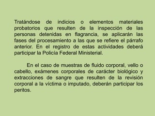 Tratándose de indicios o elementos materiales
probatorios que resulten de la inspección de las
personas detenidas en flagrancia, se aplicarán las
fases del procesamiento a las que se refiere el párrafo
anterior. En el registro de estas actividades deberá
participar la Policía Federal Ministerial.
En el caso de muestras de fluido corporal, vello o
cabello, exámenes corporales de carácter biológico y
extracciones de sangre que resulten de la revisión
corporal a la víctima o imputado, deberán participar los
peritos.
 