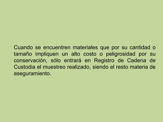 Cuando se encuentren materiales que por su cantidad o
tamaño impliquen un alto costo o peligrosidad por su
conservación, sólo entrará en Registro de Cadena de
Custodia el muestreo realizado, siendo el resto materia de
aseguramiento.
 