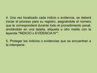 4. Una vez localizado cada indicio o evidencia, se deberá
iniciar el proceso para su registro, asignándole el número
que le corresponderá durante todo el procedimiento penal,
anotándolo en una tarjeta, etiqueta u otro medio con la
leyenda "INDICIO o EVIDENCIA N°".
5. Proteger los indicios o evidencias que se encuentran a
la intemperie.
 