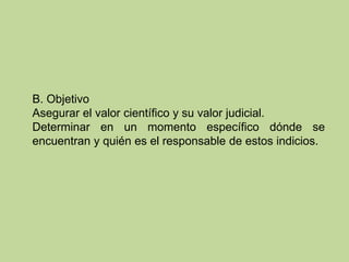 B. Objetivo
Asegurar el valor científico y su valor judicial.
Determinar en un momento específico dónde se
encuentran y quién es el responsable de estos indicios.
 