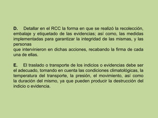 D. Detallar en el RCC la forma en que se realizó la recolección,
embalaje y etiquetado de las evidencias; así como, las medidas
implementadas para garantizar la integridad de las mismas, y las
personas
que intervinieron en dichas acciones, recabando la firma de cada
una de ellas.
E. El traslado o transporte de los indicios o evidencias debe ser
el adecuado, tomando en cuenta las condiciones climatológicas, la
temperatura del transporte, la presión, el movimiento, así como
la duración del mismo, ya que pueden producir la destrucción del
indicio o evidencia.
 