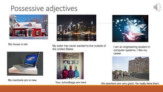 Possessive adjectives
My house is red
My sister has never wanted to live outside of
the United States
I am an engineering student in
computer systems, I like my
career
My macbook pro is new
Your schoolbags are here His teachers are very good. He really likes them.
 
