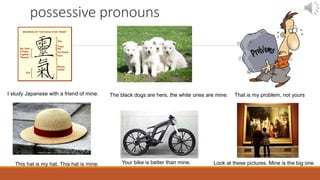 possessive pronouns
I study Japanese with a friend of mine. The black dogs are hers, the white ones are mine.
This hat is my hat. This hat is mine. Your bike is better than mine.
That is my problem, not yours
Look at these pictures. Mine is the big one.
 