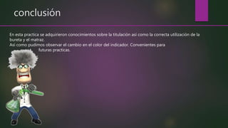 conclusión
En esta practica se adquirieron conocimientos sobre la titulación así como la correcta utilización de la
bureta y el matraz.
Así como pudimos observar el cambio en el color del indicador. Convenientes para
futuras practicas.
 